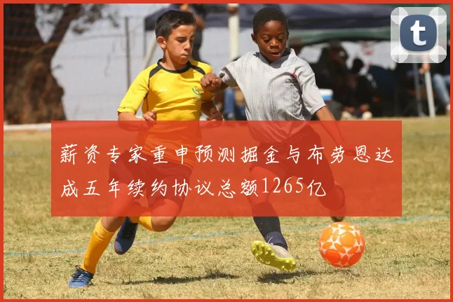 薪资专家重申预测掘金与布劳恩达成五年续约协议总额1265亿