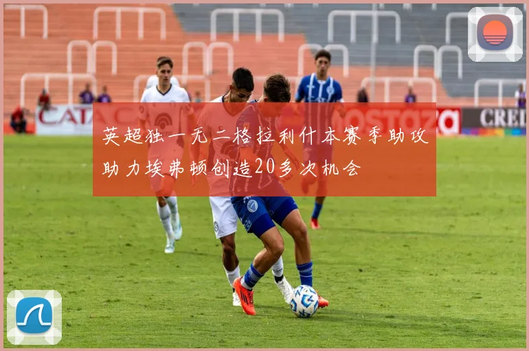 英超独一无二格拉利什本赛季助攻助力埃弗顿创造20多次机会