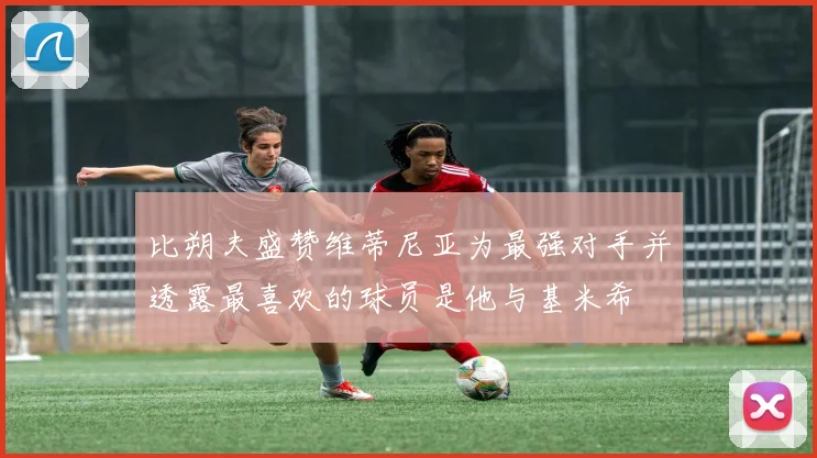 比朔夫盛赞维蒂尼亚为最强对手并透露最喜欢的球员是他与基米希
