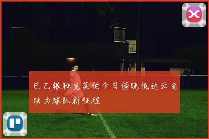 巴乙银靴克莱伯今日傍晚抵达云南助力球队新征程