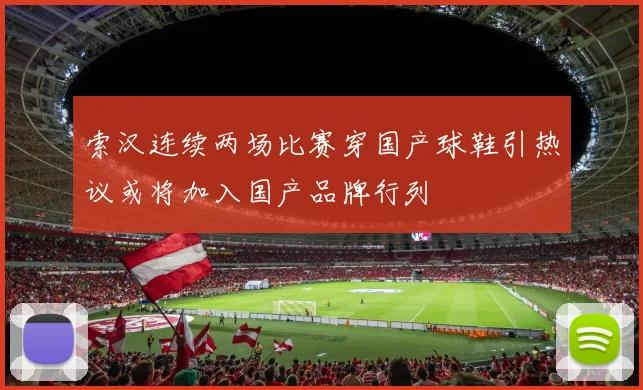 索汉连续两场比赛穿国产球鞋引热议或将加入国产品牌行列
