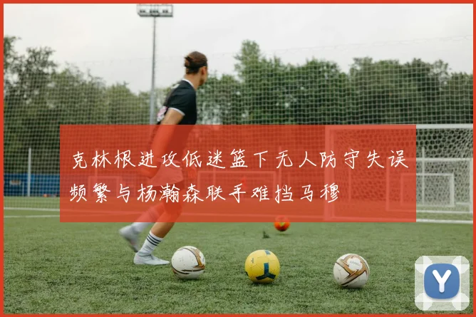 克林根进攻低迷篮下无人防守失误频繁与杨瀚森联手难挡马穆