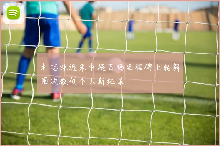 朴志洙迎来中超百场里程碑上轮解围次数创个人新纪录