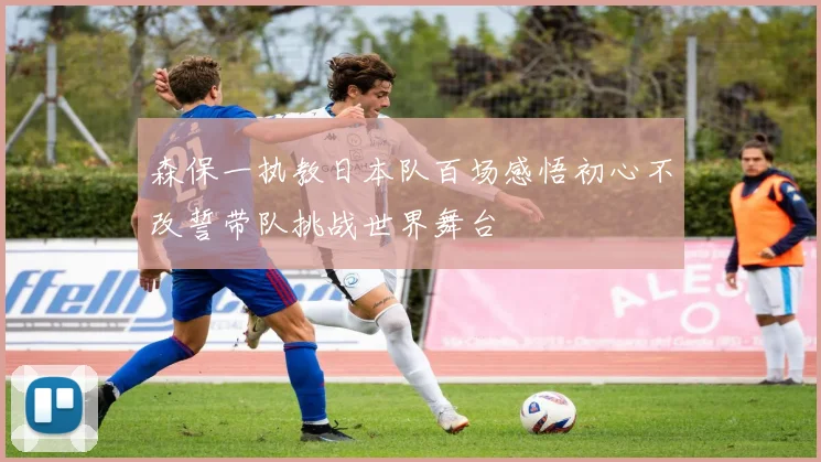 森保一执教日本队百场感悟初心不改誓带队挑战世界舞台