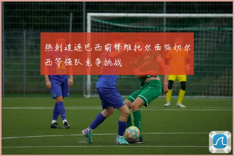 热刺追逐巴西前锋维托尔面临切尔西等强队竞争挑战