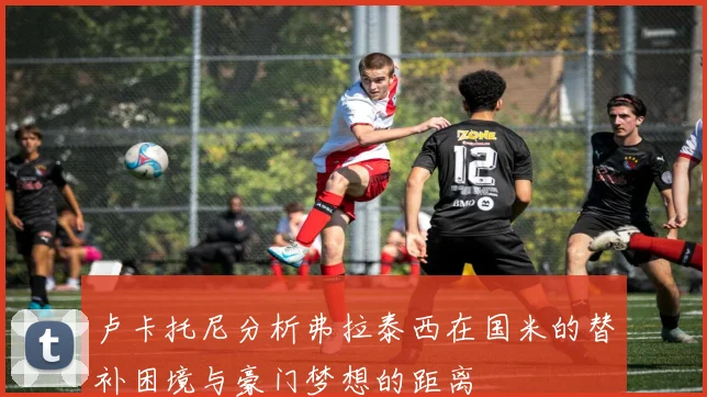 卢卡托尼分析弗拉泰西在国米的替补困境与豪门梦想的距离