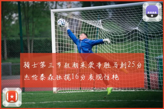 骑士第三节狂潮来袭净胜马刺25分杰伦泰森独揽16分表现惊艳