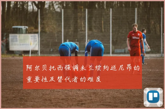 阿尔贝托西强调米兰续约迈尼昂的重要性及替代者的难度