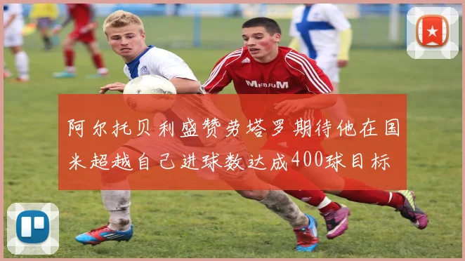 阿尔托贝利盛赞劳塔罗期待他在国米超越自己进球数达成400球目标