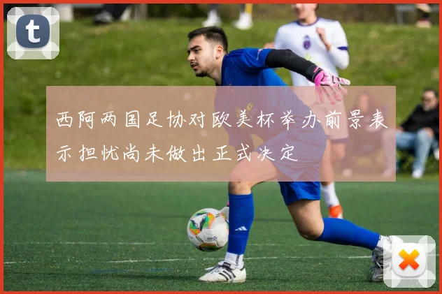 西阿两国足协对欧美杯举办前景表示担忧尚未做出正式决定