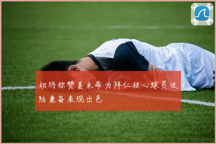 切玛称赞基米希为拜仁核心球员攻防兼备表现出色