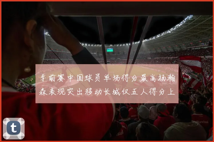 季前赛中国球员单场得分最高杨瀚森表现突出移动长城仅五人得分上双