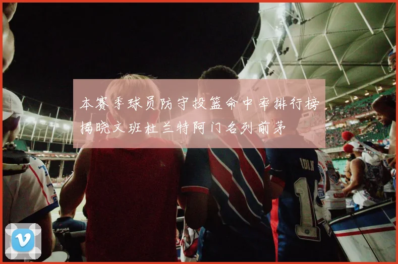 本赛季球员防守投篮命中率排行榜揭晓文班杜兰特阿门名列前茅