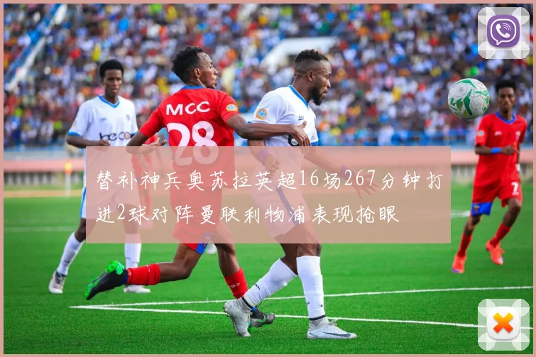 替补神兵奥苏拉英超16场267分钟打进2球对阵曼联利物浦表现抢眼