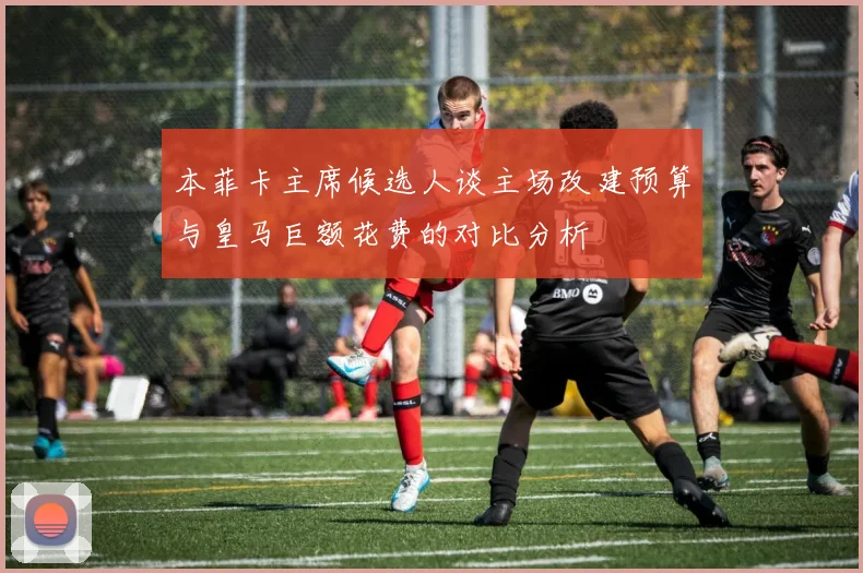 本菲卡主席候选人谈主场改建预算与皇马巨额花费的对比分析