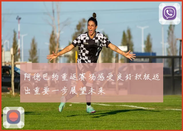 阿德巴约重返赛场感受良好积极迈出重要一步展望未来