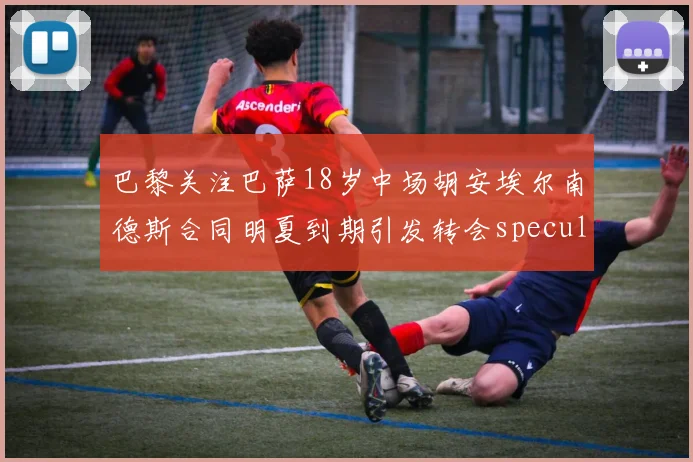 巴黎关注巴萨18岁中场胡安埃尔南德斯合同明夏到期引发转会speculation