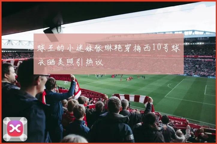 球王的小迷妹张琳艳穿梅西10号球衣晒美照引热议