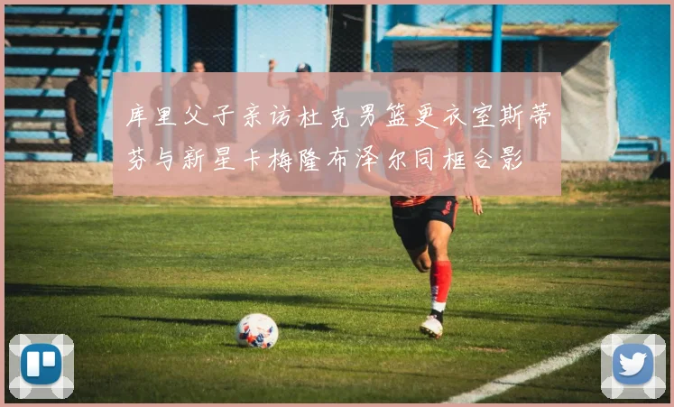 库里父子亲访杜克男篮更衣室斯蒂芬与新星卡梅隆布泽尔同框合影