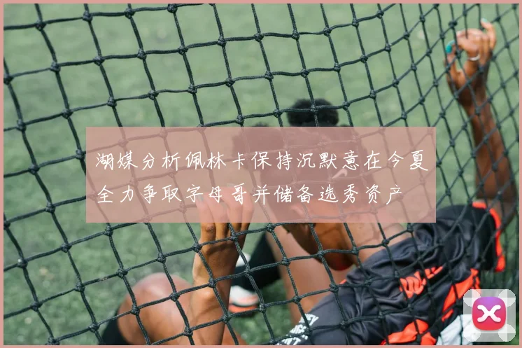 湖媒分析佩林卡保持沉默意在今夏全力争取字母哥并储备选秀资产