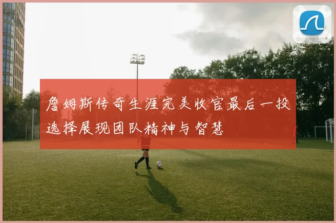 詹姆斯传奇生涯完美收官最后一投选择展现团队精神与智慧