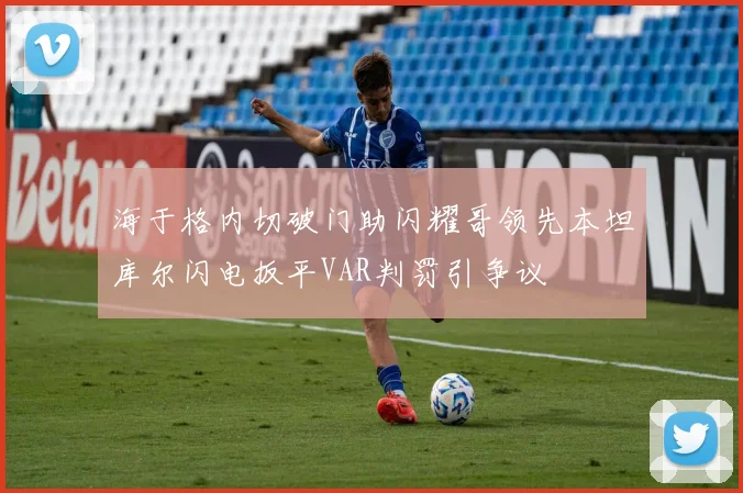 海于格内切破门助闪耀哥领先本坦库尔闪电扳平VAR判罚引争议
