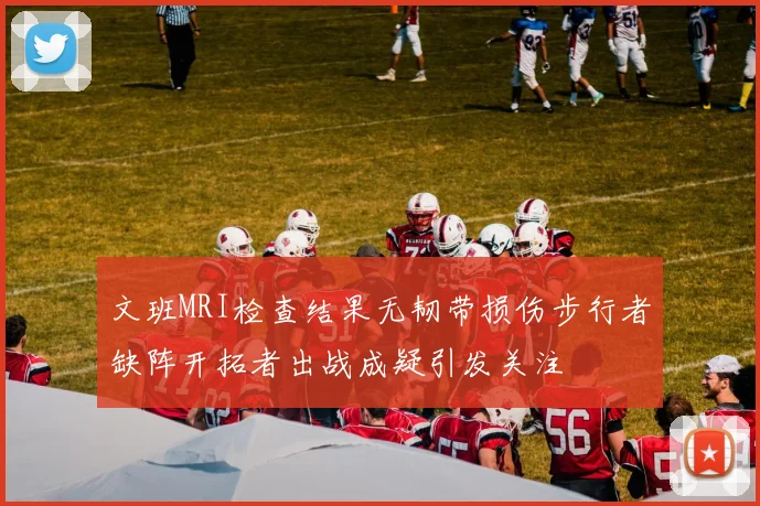 文班MRI检查结果无韧带损伤步行者缺阵开拓者出战成疑引发关注