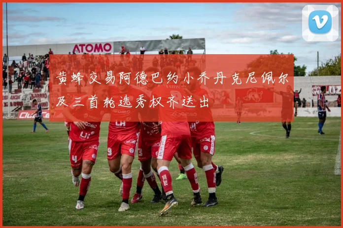 黄蜂交易阿德巴约小乔丹克尼佩尔及三首轮选秀权齐送出