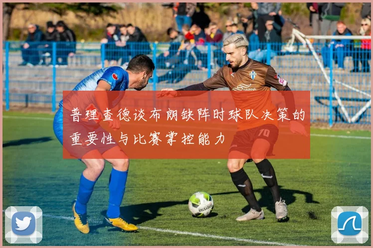 普理查德谈布朗缺阵时球队决策的重要性与比赛掌控能力