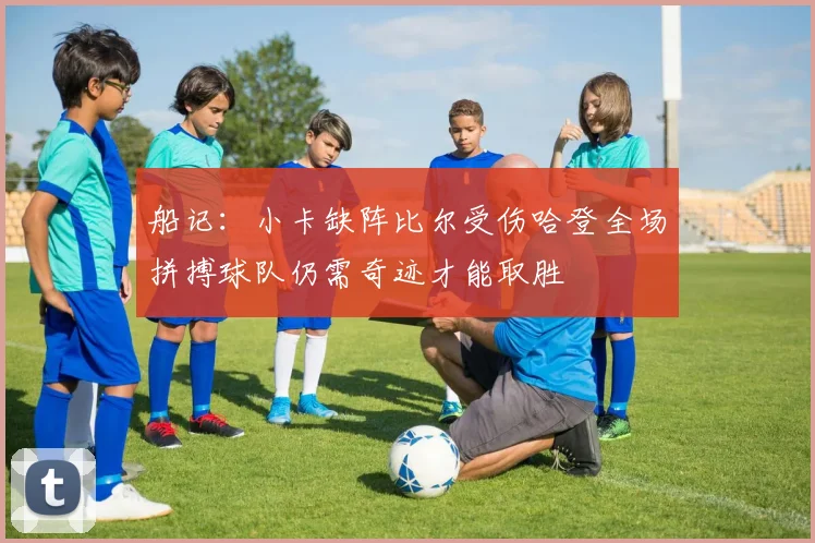船记：小卡缺阵比尔受伤哈登全场拼搏球队仍需奇迹才能取胜