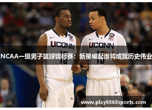 NCAA一级男子篮球锦标赛：新星崛起谁将成就历史伟业
