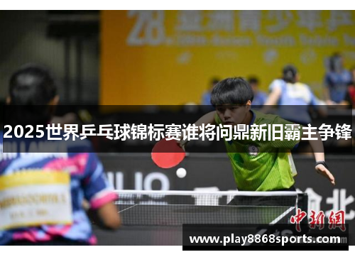 2025世界乒乓球锦标赛谁将问鼎新旧霸主争锋